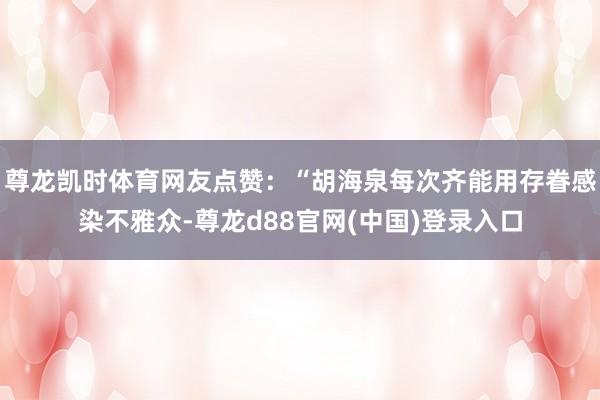 尊龙凯时体育网友点赞：“胡海泉每次齐能用存眷感染不雅众-尊龙d88官网(中国)登录入口