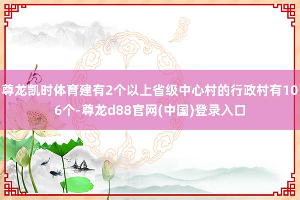尊龙凯时体育建有2个以上省级中心村的行政村有106个-尊龙d88官网(中国)登录入口