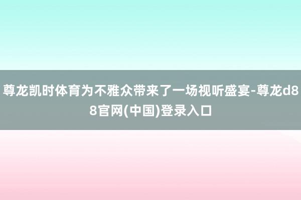 尊龙凯时体育为不雅众带来了一场视听盛宴-尊龙d88官网(中国)登录入口