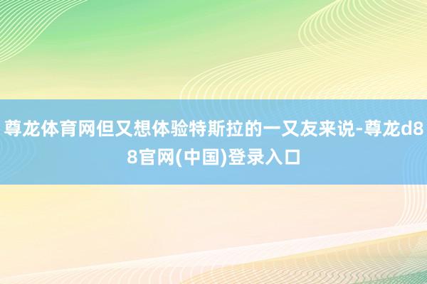 尊龙体育网但又想体验特斯拉的一又友来说-尊龙d88官网(中国)登录入口