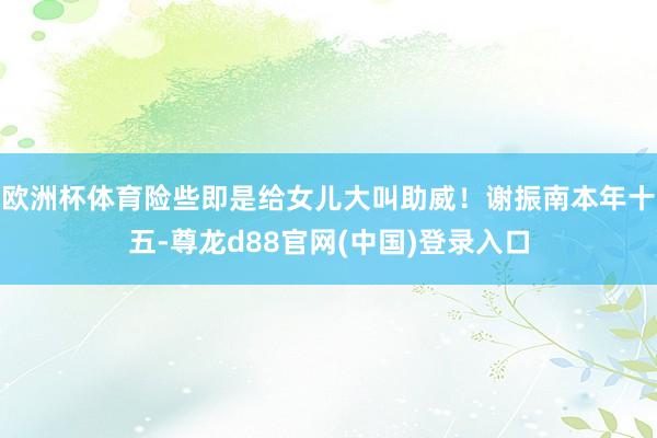 欧洲杯体育险些即是给女儿大叫助威！谢振南本年十五-尊龙d88官网(中国)登录入口