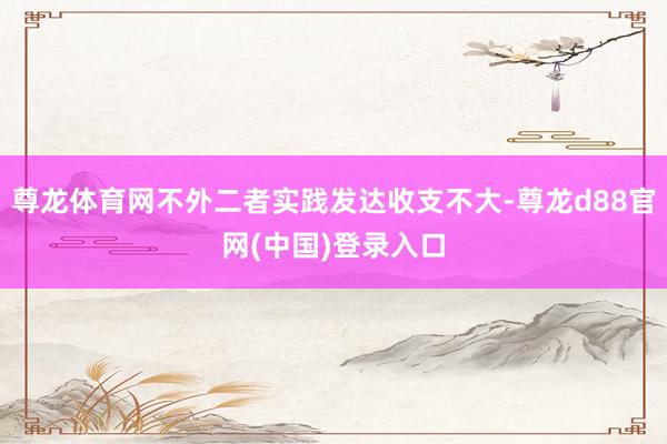 尊龙体育网不外二者实践发达收支不大-尊龙d88官网(中国)登录入口