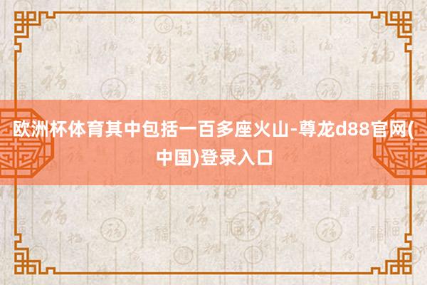 欧洲杯体育其中包括一百多座火山-尊龙d88官网(中国)登录入口