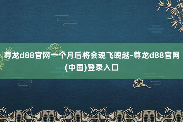 尊龙d88官网一个月后将会魂飞魄越-尊龙d88官网(中国)登录入口