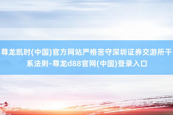 尊龙凯时(中国)官方网站严格苦守深圳证券交游所干系法则-尊龙d88官网(中国)登录入口