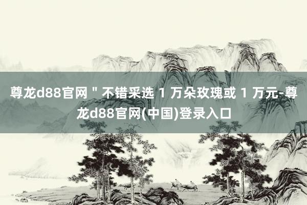 尊龙d88官网＂不错采选 1 万朵玫瑰或 1 万元-尊龙d88官网(中国)登录入口