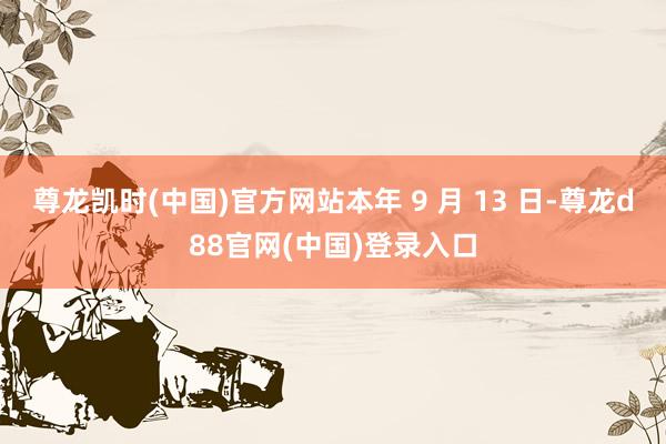 尊龙凯时(中国)官方网站本年 9 月 13 日-尊龙d88官网(中国)登录入口