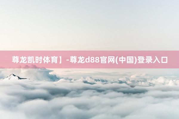 尊龙凯时体育】-尊龙d88官网(中国)登录入口