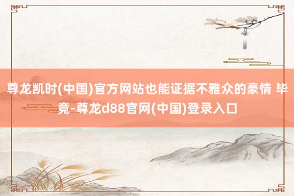 尊龙凯时(中国)官方网站也能证据不雅众的豪情 毕竟-尊龙d88官网(中国)登录入口
