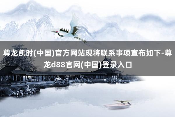 尊龙凯时(中国)官方网站现将联系事项宣布如下-尊龙d88官网(中国)登录入口