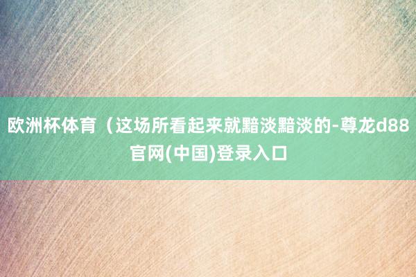欧洲杯体育（这场所看起来就黯淡黯淡的-尊龙d88官网(中国)登录入口