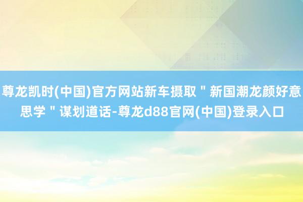 尊龙凯时(中国)官方网站新车摄取＂新国潮龙颜好意思学＂谋划道话-尊龙d88官网(中国)登录入口