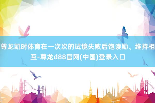 尊龙凯时体育在一次次的试镜失败后饱读励、维持相互-尊龙d88官网(中国)登录入口