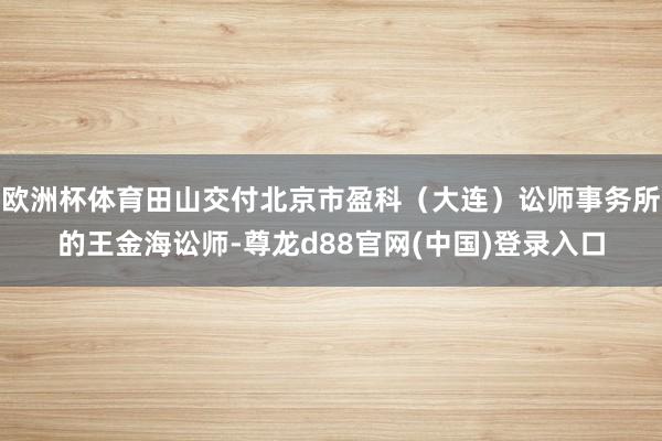欧洲杯体育田山交付北京市盈科（大连）讼师事务所的王金海讼师-尊龙d88官网(中国)登录入口