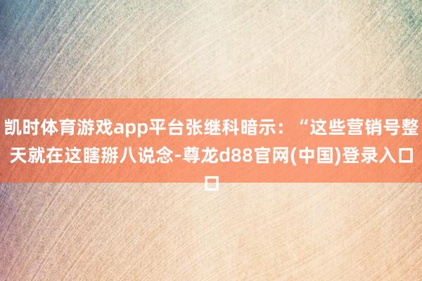 凯时体育游戏app平台张继科暗示：“这些营销号整天就在这瞎掰八说念-尊龙d88官网(中国)登录入口