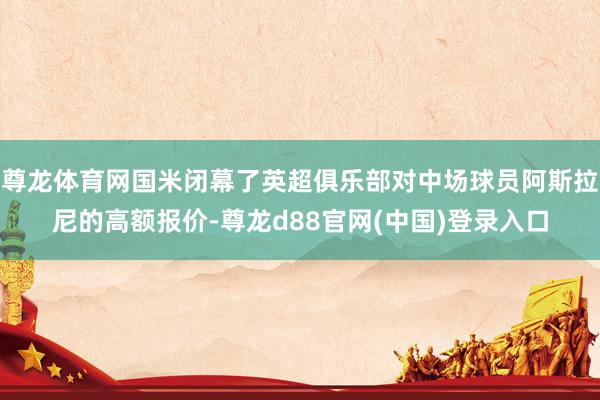 尊龙体育网国米闭幕了英超俱乐部对中场球员阿斯拉尼的高额报价-尊龙d88官网(中国)登录入口