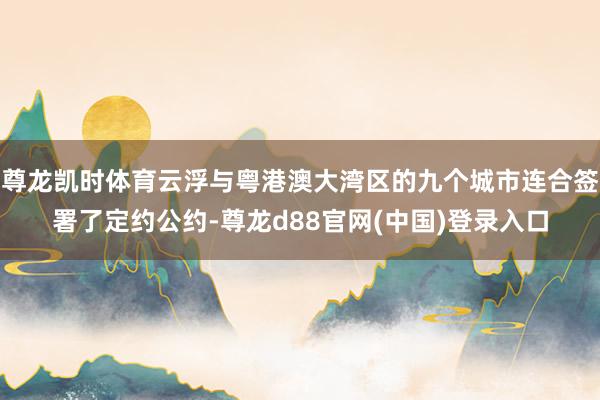 尊龙凯时体育云浮与粤港澳大湾区的九个城市连合签署了定约公约-尊龙d88官网(中国)登录入口