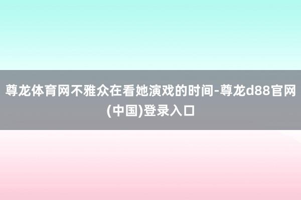 尊龙体育网不雅众在看她演戏的时间-尊龙d88官网(中国)登录入口