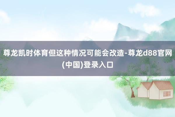 尊龙凯时体育但这种情况可能会改造-尊龙d88官网(中国)登录入口
