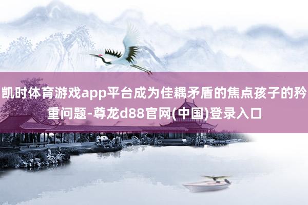 凯时体育游戏app平台成为佳耦矛盾的焦点孩子的矜重问题-尊龙d88官网(中国)登录入口