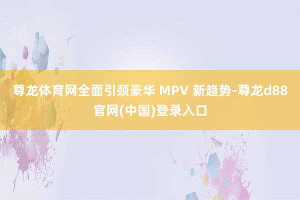 尊龙体育网全面引颈豪华 MPV 新趋势-尊龙d88官网(中国)登录入口