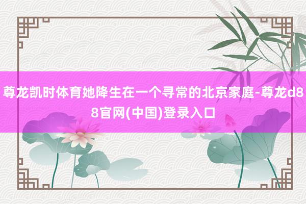 尊龙凯时体育她降生在一个寻常的北京家庭-尊龙d88官网(中国)登录入口