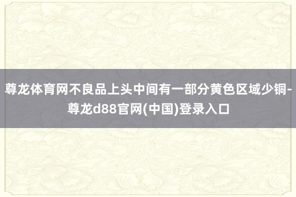 尊龙体育网不良品上头中间有一部分黄色区域少铜-尊龙d88官网(中国)登录入口