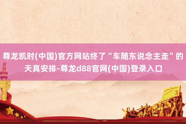 尊龙凯时(中国)官方网站终了“车随东说念主走”的天真安排-尊龙d88官网(中国)登录入口