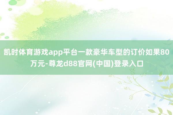 凯时体育游戏app平台一款豪华车型的订价如果80万元-尊龙d88官网(中国)登录入口