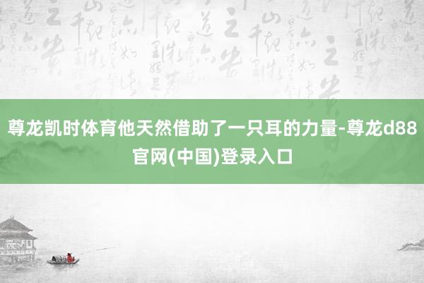 尊龙凯时体育他天然借助了一只耳的力量-尊龙d88官网(中国)登录入口
