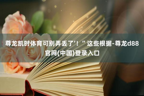 尊龙凯时体育可别弄丢了’！”这些根据-尊龙d88官网(中国)登录入口