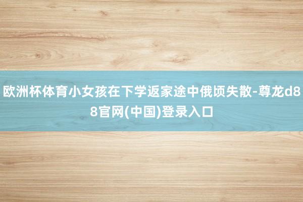 欧洲杯体育小女孩在下学返家途中俄顷失散-尊龙d88官网(中国)登录入口