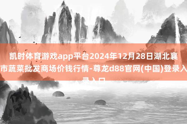 凯时体育游戏app平台2024年12月28日湖北襄樊市蔬菜批发商场价钱行情-尊龙d88官网(中国)登录入口