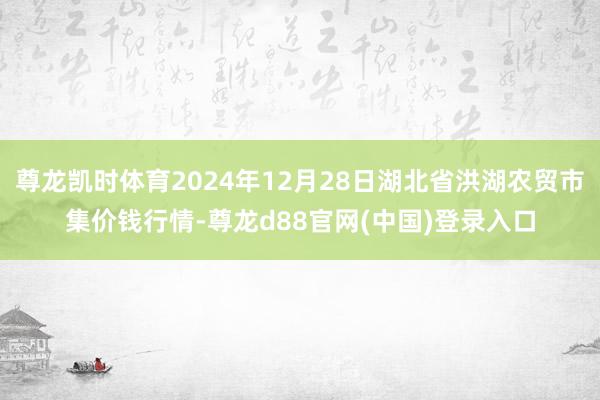 尊龙凯时体育2024年12月28日湖北省洪湖农贸市集价钱行情-尊龙d88官网(中国)登录入口