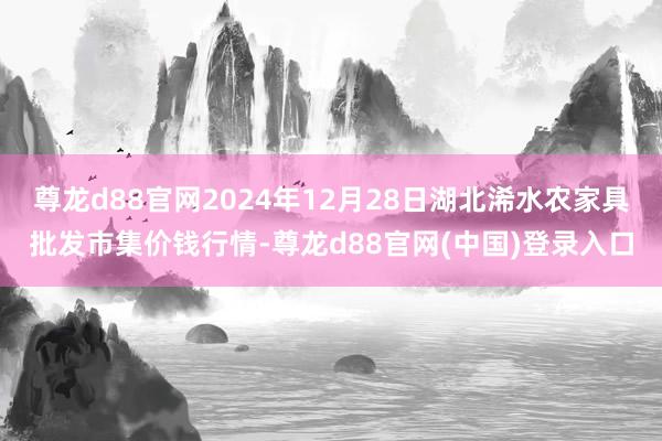 尊龙d88官网2024年12月28日湖北浠水农家具批发市集价钱行情-尊龙d88官网(中国)登录入口