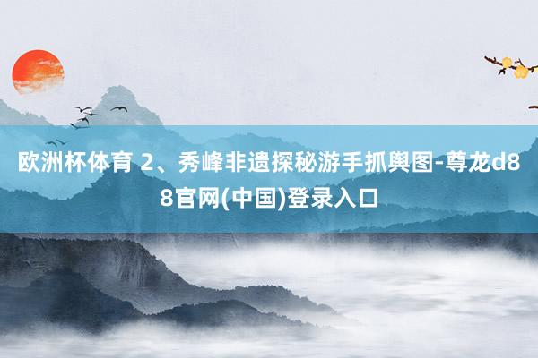 欧洲杯体育 2、秀峰非遗探秘游手抓舆图-尊龙d88官网(中国)登录入口