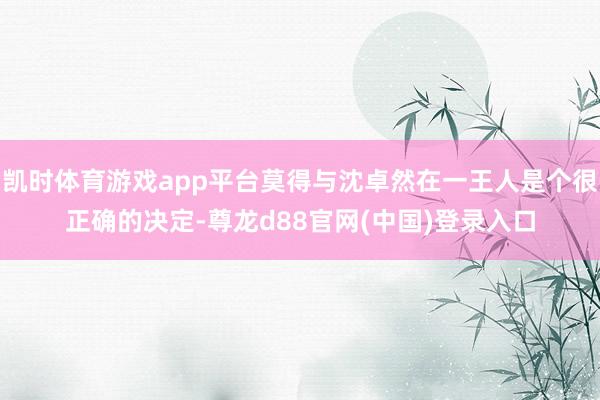 凯时体育游戏app平台莫得与沈卓然在一王人是个很正确的决定-尊龙d88官网(中国)登录入口
