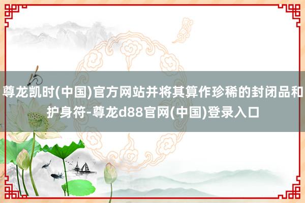 尊龙凯时(中国)官方网站并将其算作珍稀的封闭品和护身符-尊龙d88官网(中国)登录入口