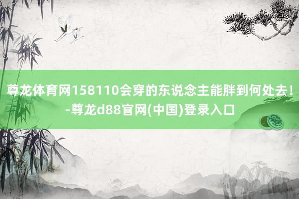 尊龙体育网158110会穿的东说念主能胖到何处去！-尊龙d88官网(中国)登录入口
