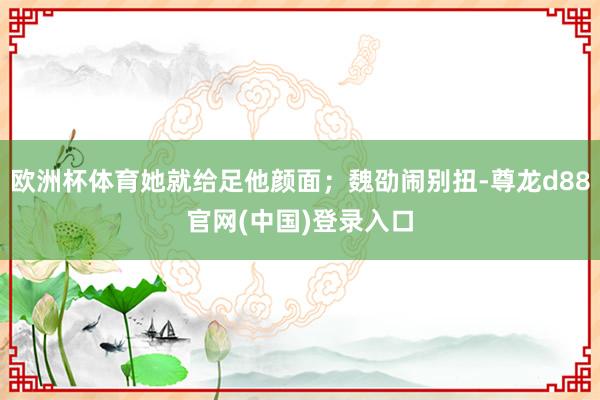 欧洲杯体育她就给足他颜面；魏劭闹别扭-尊龙d88官网(中国)登录入口