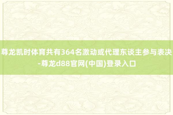 尊龙凯时体育共有364名激动或代理东谈主参与表决-尊龙d88官网(中国)登录入口