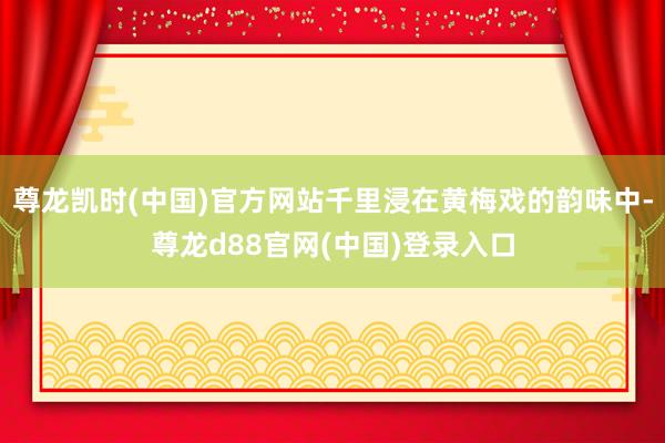 尊龙凯时(中国)官方网站千里浸在黄梅戏的韵味中-尊龙d88官网(中国)登录入口