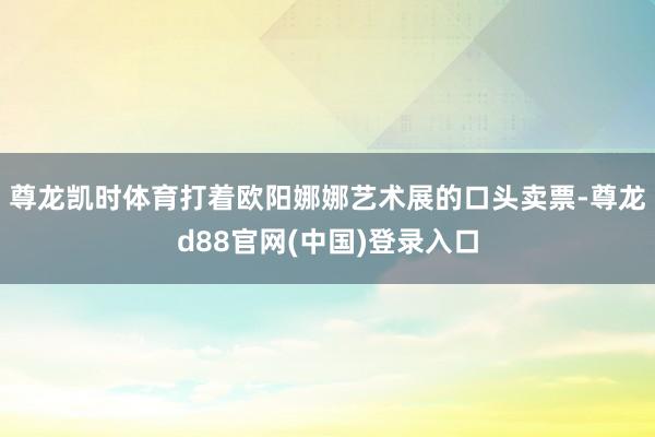 尊龙凯时体育打着欧阳娜娜艺术展的口头卖票-尊龙d88官网(中国)登录入口