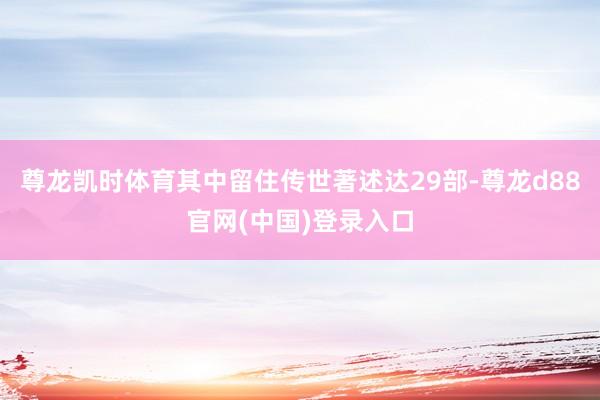 尊龙凯时体育其中留住传世著述达29部-尊龙d88官网(中国)登录入口