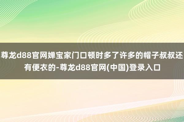 尊龙d88官网婵宝家门口顿时多了许多的帽子叔叔还有便衣的-尊龙d88官网(中国)登录入口