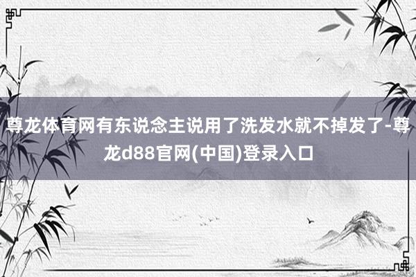 尊龙体育网有东说念主说用了洗发水就不掉发了-尊龙d88官网(中国)登录入口