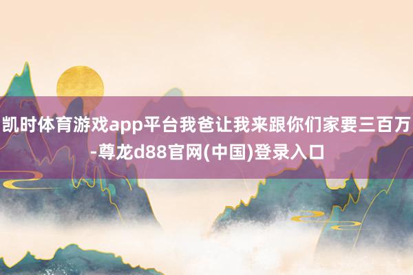凯时体育游戏app平台我爸让我来跟你们家要三百万-尊龙d88官网(中国)登录入口