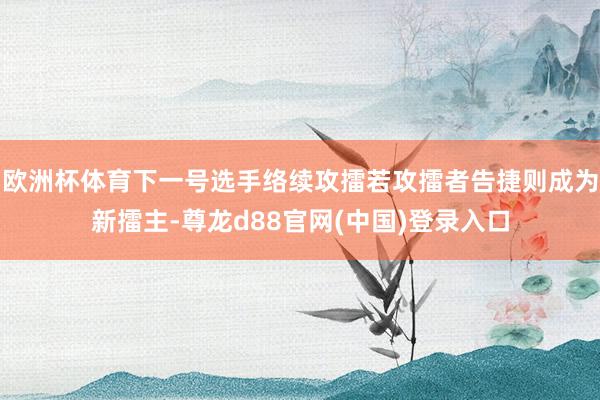 欧洲杯体育下一号选手络续攻擂若攻擂者告捷则成为新擂主-尊龙d88官网(中国)登录入口
