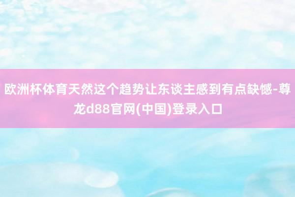 欧洲杯体育天然这个趋势让东谈主感到有点缺憾-尊龙d88官网(中国)登录入口