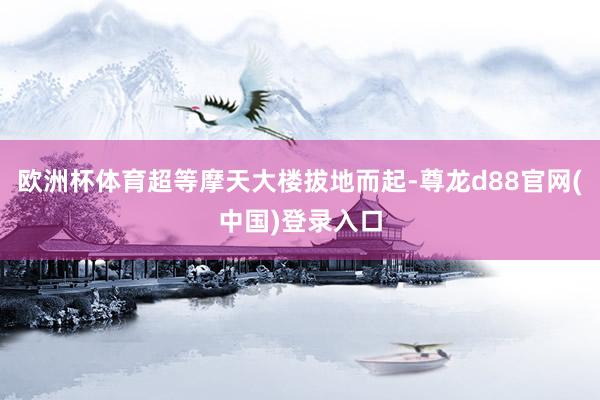 欧洲杯体育超等摩天大楼拔地而起-尊龙d88官网(中国)登录入口